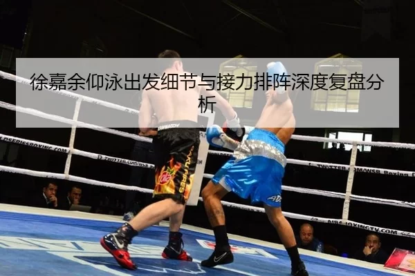 徐嘉余仰泳出发细节与接力排阵深度复盘分析